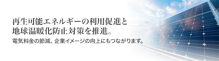 再生エネルギーの利用促進と地球温暖化防止対策を促進。電気料金の節減、企業イメージの向上にもつながります。